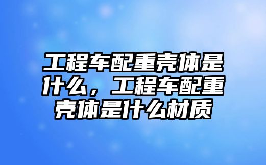 工程車配重殼體是什么，工程車配重殼體是什么材質(zhì)