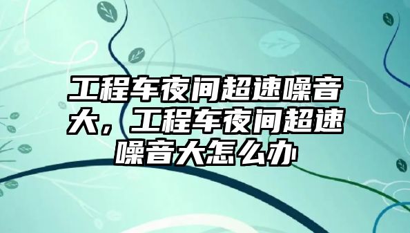 工程車夜間超速噪音大，工程車夜間超速噪音大怎么辦