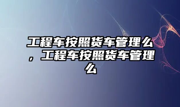 工程車按照貨車管理么，工程車按照貨車管理么