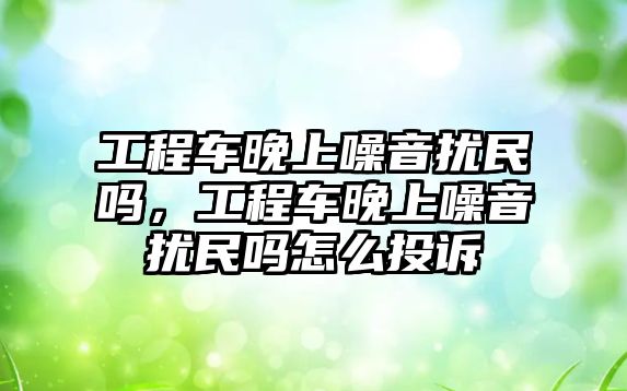 工程車晚上噪音擾民嗎，工程車晚上噪音擾民嗎怎么投訴