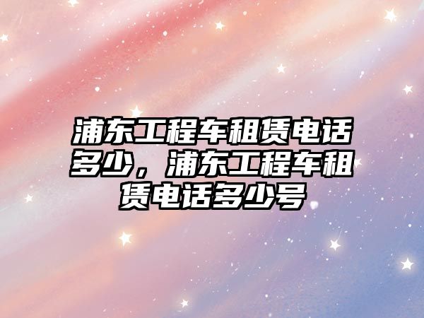 浦東工程車租賃電話多少，浦東工程車租賃電話多少號(hào)