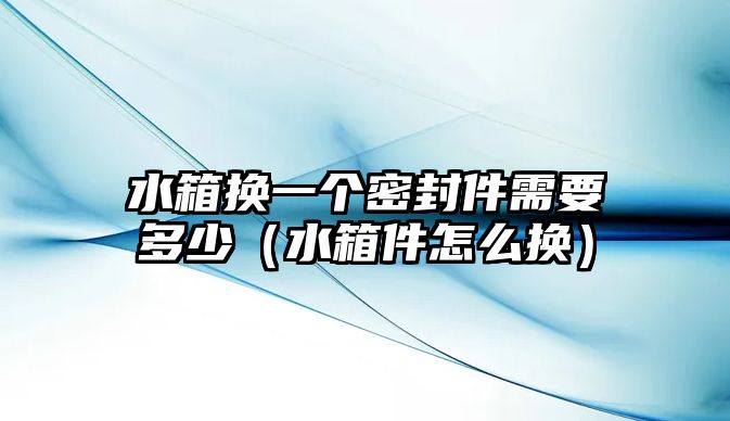 水箱換一個密封件需要多少（水箱件怎么換）