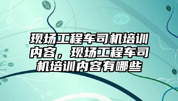 現(xiàn)場工程車司機培訓(xùn)內(nèi)容，現(xiàn)場工程車司機培訓(xùn)內(nèi)容有哪些