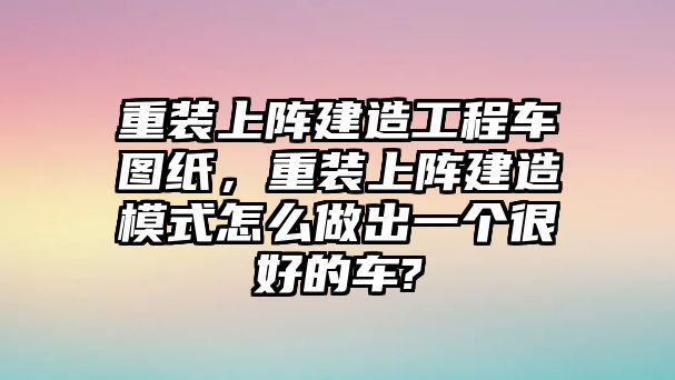 重裝上陣建造工程車(chē)圖紙，重裝上陣建造模式怎么做出一個(gè)很好的車(chē)?