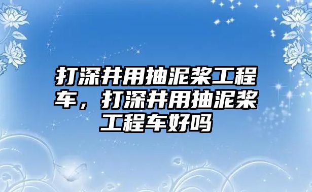 打深井用抽泥槳工程車，打深井用抽泥槳工程車好嗎