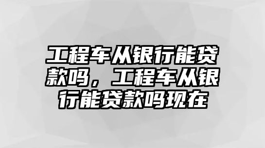 工程車從銀行能貸款嗎，工程車從銀行能貸款嗎現(xiàn)在