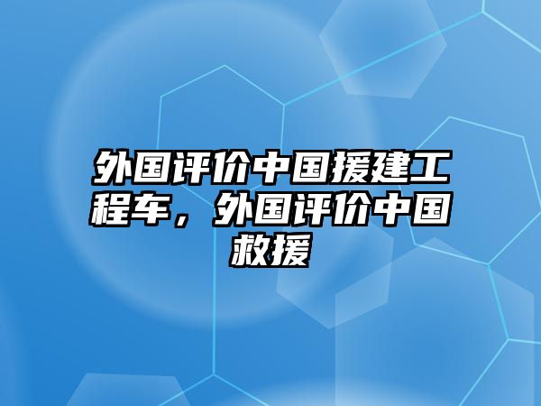 外國評價中國援建工程車，外國評價中國救援