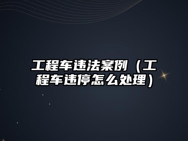 工程車違法案例（工程車違停怎么處理）