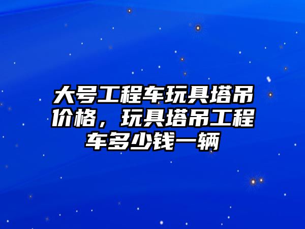 大號工程車玩具塔吊價格，玩具塔吊工程車多少錢一輛