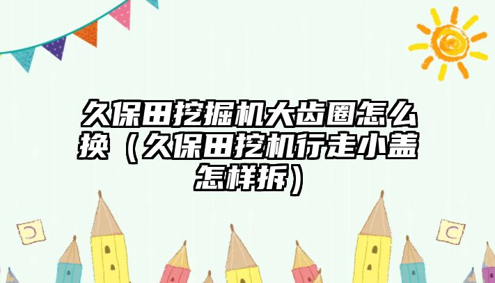 久保田挖掘機(jī)大齒圈怎么換（久保田挖機(jī)行走小蓋怎樣拆）