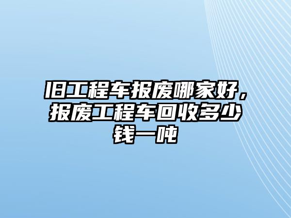 舊工程車報廢哪家好，報廢工程車回收多少錢一噸