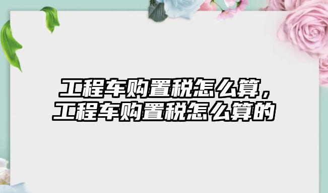 工程車購置稅怎么算，工程車購置稅怎么算的