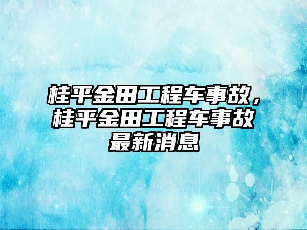 桂平金田工程車事故，桂平金田工程車事故最新消息