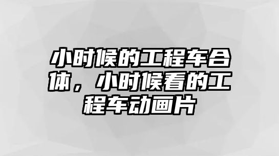 小時候的工程車合體，小時候看的工程車動畫片