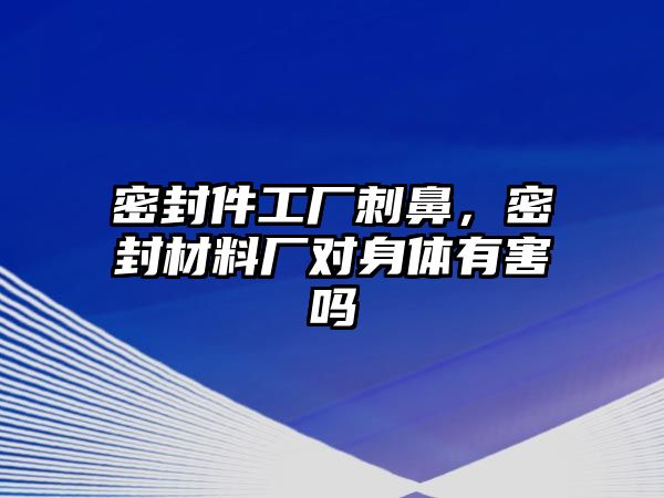 密封件工廠刺鼻，密封材料廠對身體有害嗎