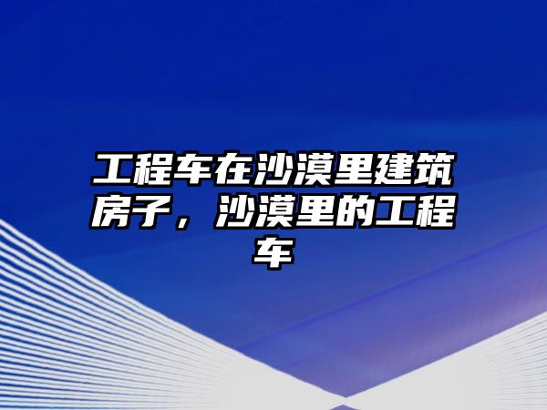 工程車在沙漠里建筑房子，沙漠里的工程車