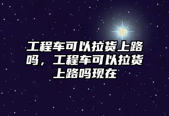 工程車可以拉貨上路嗎，工程車可以拉貨上路嗎現(xiàn)在