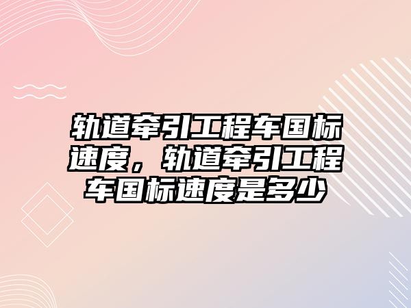 軌道牽引工程車國標(biāo)速度，軌道牽引工程車國標(biāo)速度是多少