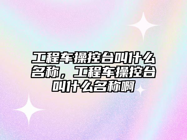 工程車操控臺叫什么名稱，工程車操控臺叫什么名稱啊