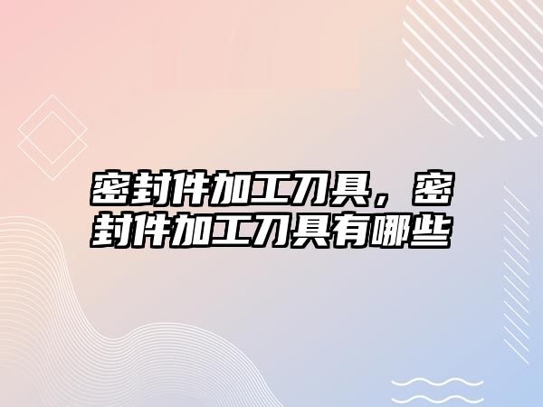 密封件加工刀具，密封件加工刀具有哪些