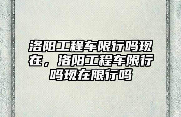 洛陽工程車限行嗎現(xiàn)在，洛陽工程車限行嗎現(xiàn)在限行嗎