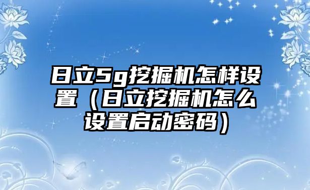 日立5g挖掘機怎樣設(shè)置（日立挖掘機怎么設(shè)置啟動密碼）