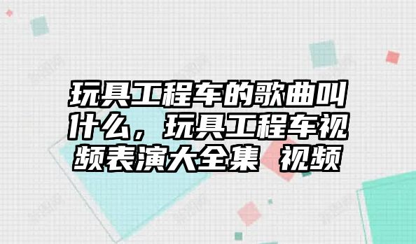 玩具工程車的歌曲叫什么，玩具工程車視頻表演大全集 視頻