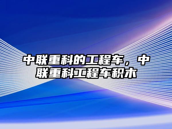 中聯(lián)重科的工程車，中聯(lián)重科工程車積木