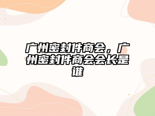 廣州密封件商會(huì)，廣州密封件商會(huì)會(huì)長(zhǎng)是誰(shuí)