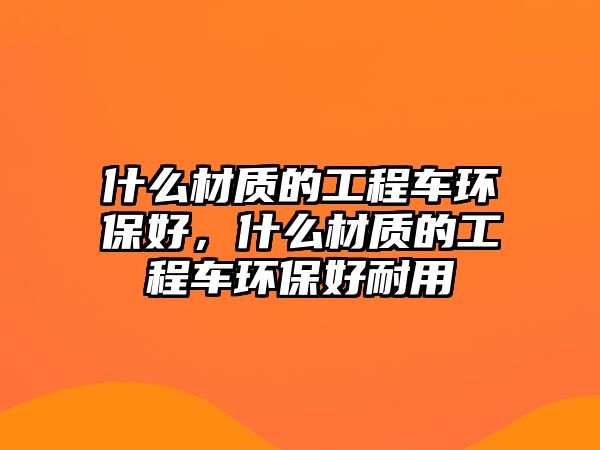 什么材質(zhì)的工程車環(huán)保好，什么材質(zhì)的工程車環(huán)保好耐用