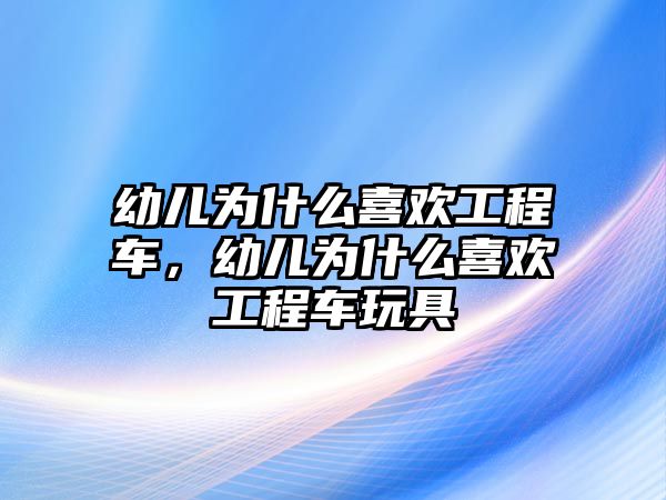 幼兒為什么喜歡工程車，幼兒為什么喜歡工程車玩具