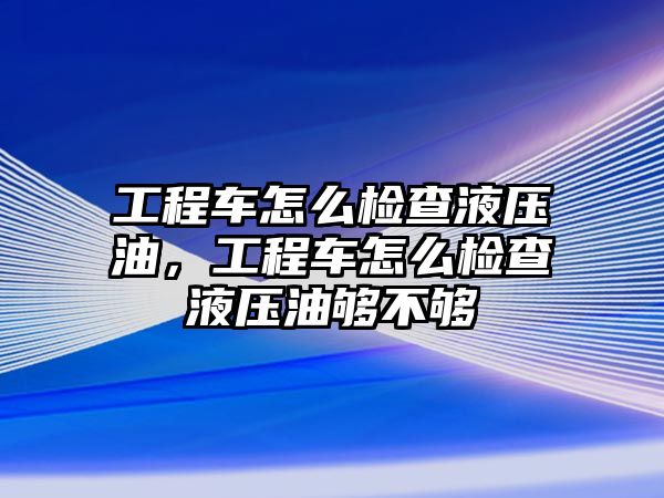 工程車怎么檢查液壓油，工程車怎么檢查液壓油夠不夠