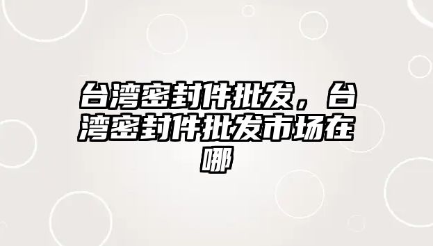 臺灣密封件批發(fā)，臺灣密封件批發(fā)市場在哪