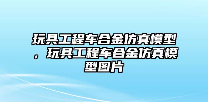 玩具工程車合金仿真模型，玩具工程車合金仿真模型圖片