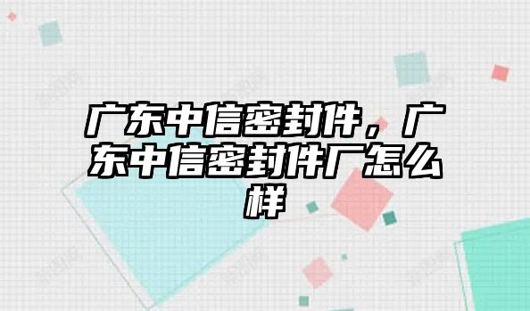 廣東中信密封件，廣東中信密封件廠怎么樣