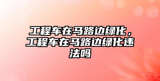 工程車在馬路邊綠化，工程車在馬路邊綠化違法嗎