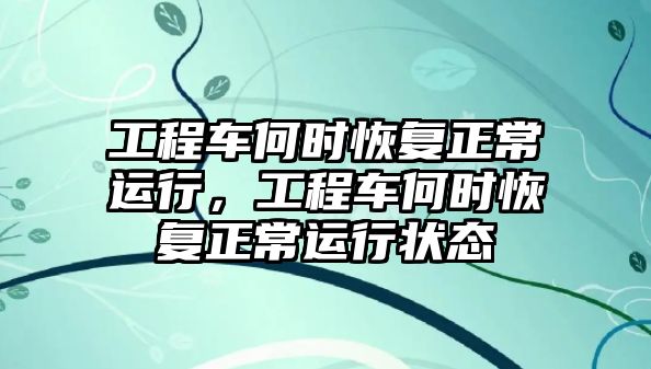 工程車何時(shí)恢復(fù)正常運(yùn)行，工程車何時(shí)恢復(fù)正常運(yùn)行狀態(tài)