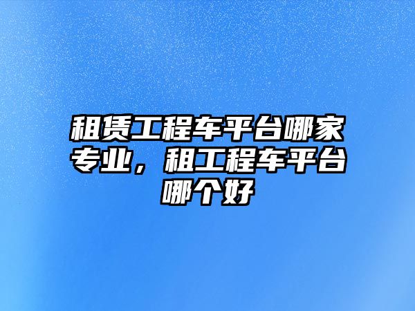 租賃工程車平臺哪家專業(yè)，租工程車平臺哪個(gè)好