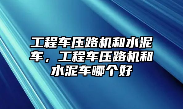 工程車壓路機和水泥車，工程車壓路機和水泥車哪個好