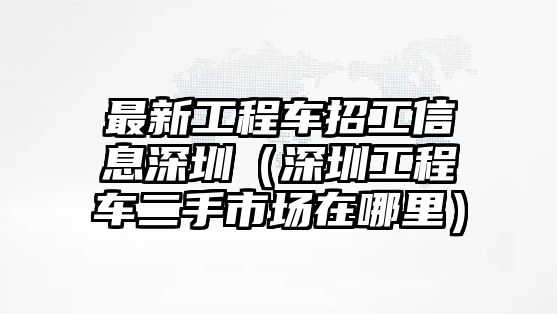 最新工程車(chē)招工信息深圳（深圳工程車(chē)二手市場(chǎng)在哪里）