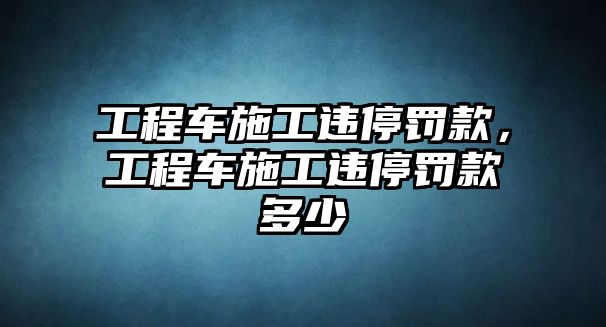 工程車施工違停罰款，工程車施工違停罰款多少