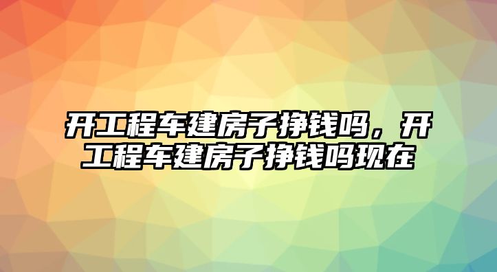 開工程車建房子掙錢嗎，開工程車建房子掙錢嗎現(xiàn)在