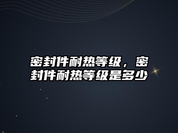 密封件耐熱等級，密封件耐熱等級是多少