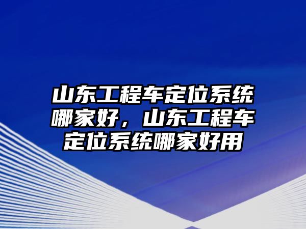 山東工程車定位系統(tǒng)哪家好，山東工程車定位系統(tǒng)哪家好用