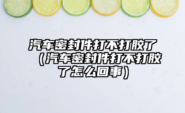 汽車密封件打不打膠了（汽車密封件打不打膠了怎么回事）