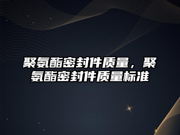 聚氨酯密封件質(zhì)量，聚氨酯密封件質(zhì)量標準