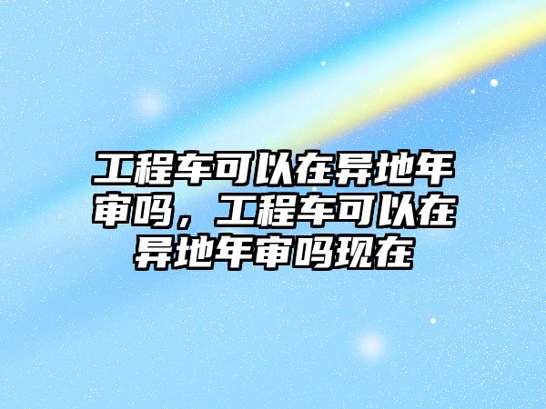 工程車可以在異地年審嗎，工程車可以在異地年審嗎現(xiàn)在