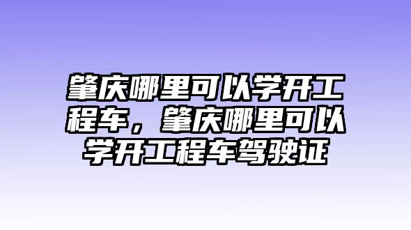 肇慶哪里可以學(xué)開工程車，肇慶哪里可以學(xué)開工程車駕駛證