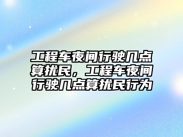 工程車夜間行駛幾點算擾民，工程車夜間行駛幾點算擾民行為