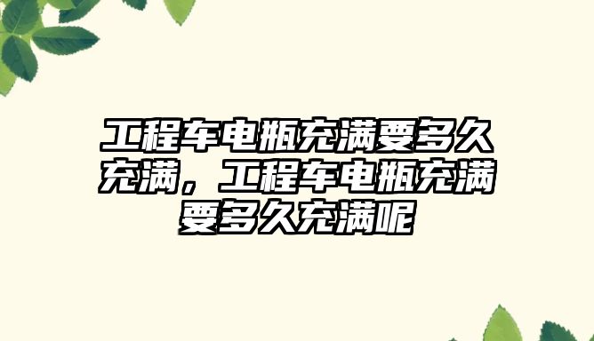 工程車電瓶充滿要多久充滿，工程車電瓶充滿要多久充滿呢